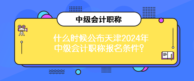 什么時候公布天津2024年中級會計職稱報名條件？