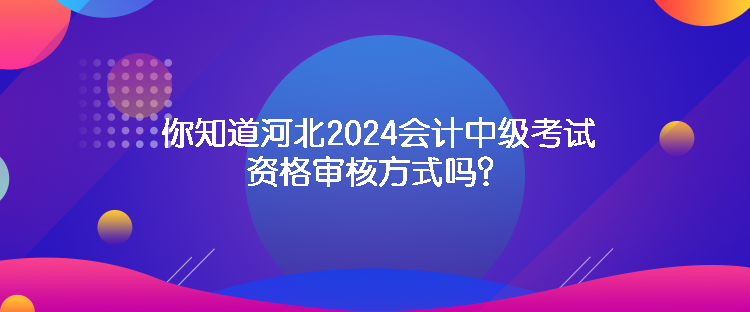 你知道河北2024會計中級考試資格審核方式嗎？