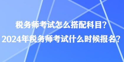 稅務(wù)師考試怎么搭配科目？2024年稅務(wù)師考試什么時候報名？