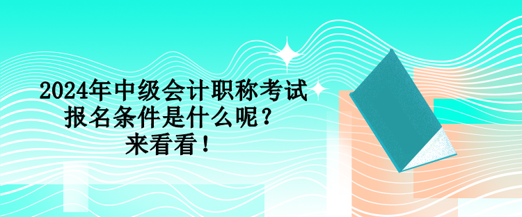 2024年中級會計職稱考試報名條件是什么呢？來看看！