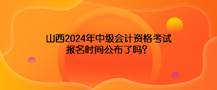 山西2024年中級(jí)會(huì)計(jì)資格考試報(bào)名時(shí)間公布了嗎？