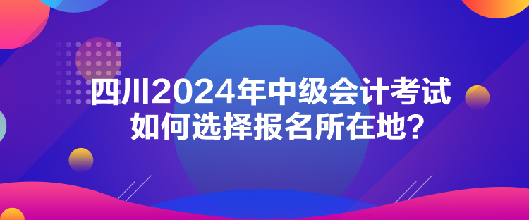 四川2024年中級(jí)會(huì)計(jì)考試如何選擇報(bào)名所在地？