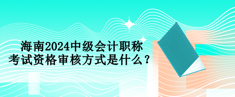 海南2024中級會計職稱考試資格審核方式是什么？