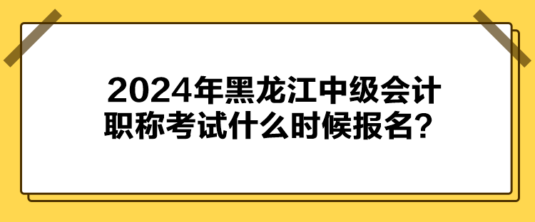 2024年黑龍江中級會計職稱考試什么時候報名？