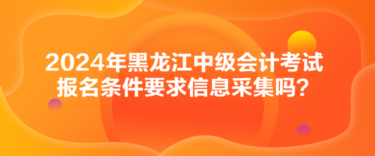 2024年黑龍江中級會計考試報名條件要求信息采集嗎？