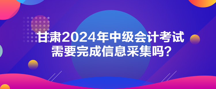 甘肅2024年中級(jí)會(huì)計(jì)考試需要完成信息采集嗎？