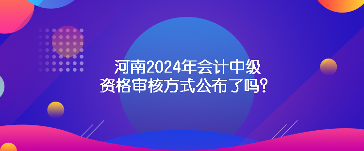 河南2024年會計中級資格審核方式公布了嗎？