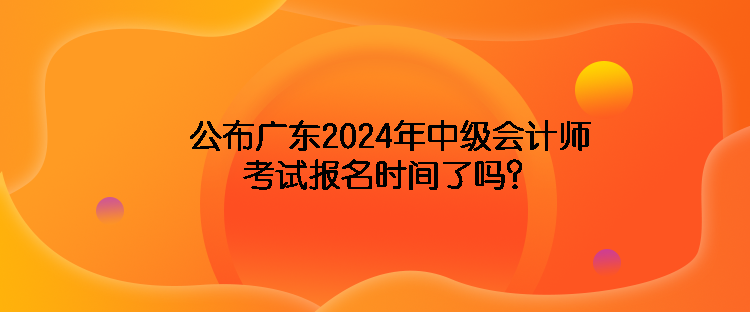 公布廣東2024年中級會計師考試報名時間了嗎？