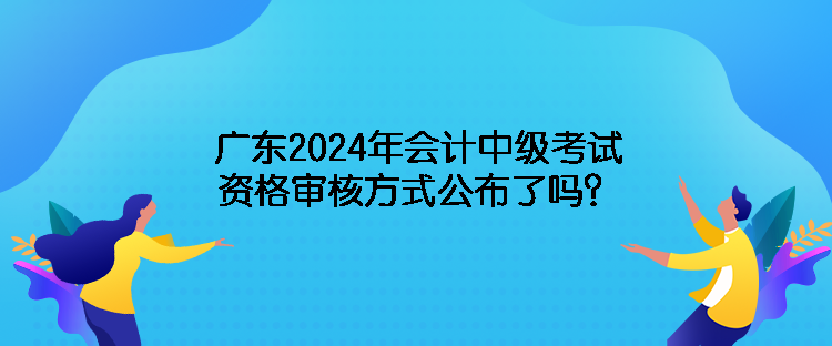 廣東2024年會計中級考試資格審核方式公布了嗎？