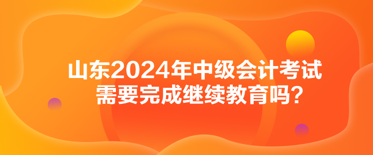 山東2024年中級(jí)會(huì)計(jì)考試需要完成繼續(xù)教育嗎？