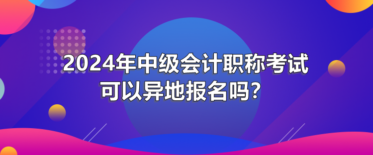 2024年中級(jí)會(huì)計(jì)職稱(chēng)考試可以異地報(bào)名嗎？