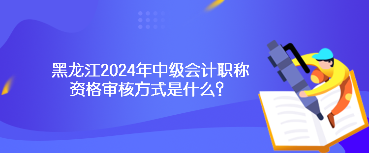 黑龍江2024年中級會計職稱資格審核方式是什么？