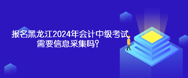 報名黑龍江2024年會計中級考試需要信息采集嗎？