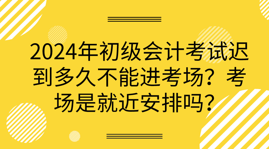 2024年初級會計考試遲到多久不能進考場？考場是就近安排嗎？