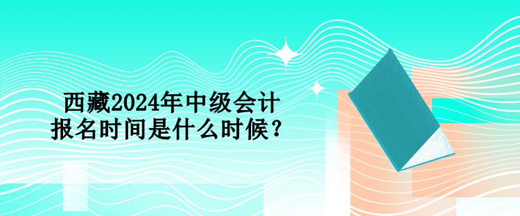 西藏2024年中級會計報名時間是什么時候？