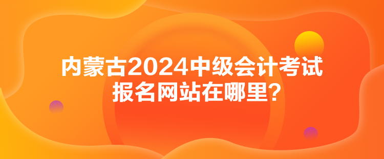 內(nèi)蒙古2024中級(jí)會(huì)計(jì)考試報(bào)名網(wǎng)站在哪里？