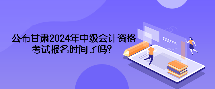 公布甘肅2024年中級會計(jì)資格考試報(bào)名時間了嗎？