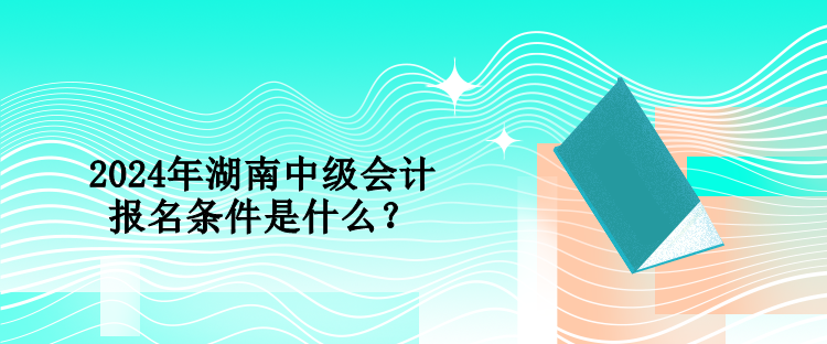 2024年湖南中級會計報名條件是什么？