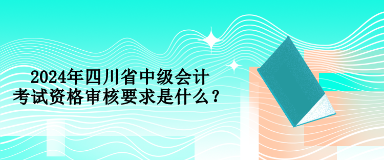 2024年四川省中級(jí)會(huì)計(jì)考試資格審核要求是什么？