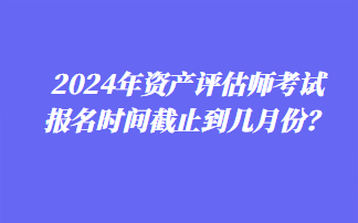 2024年資產(chǎn)評(píng)估師考試報(bào)名時(shí)間截止到幾月份？