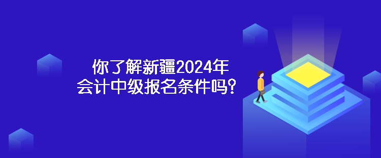 你了解新疆2024年會計中級報名條件嗎？