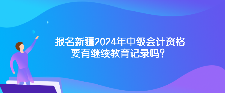 報(bào)名新疆2024年中級(jí)會(huì)計(jì)資格要有繼續(xù)教育記錄嗎？