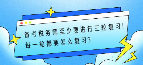 備考稅務(wù)師至少要進(jìn)行三輪復(fù)習(xí)！每一輪都要怎么復(fù)習(xí)？