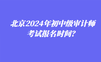 北京2024年初中級(jí)審計(jì)師考試報(bào)名時(shí)間？