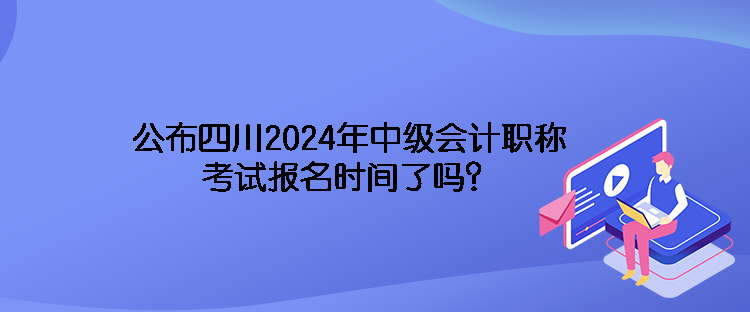 公布四川2024年中級會計職稱考試報名時間了嗎？