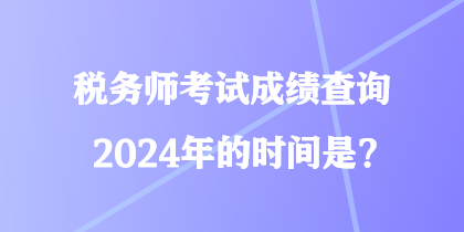 稅務(wù)師考試成績(jī)查詢2024年的時(shí)間是？