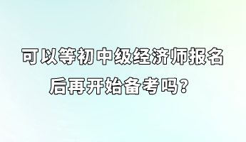 可以等初中級經濟師報名后再開始備考嗎？