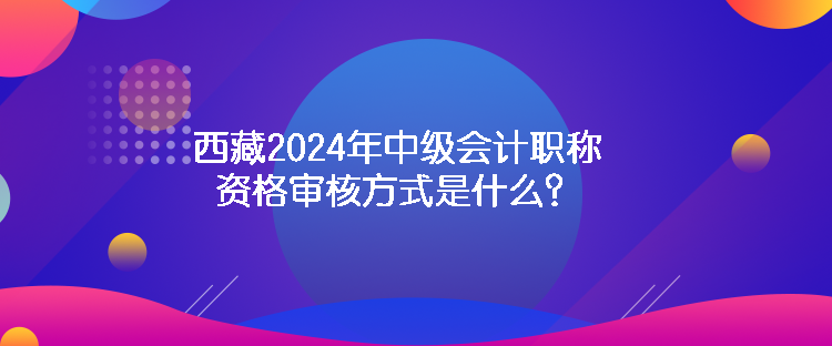 西藏2024年中級會計職稱資格審核方式是什么？