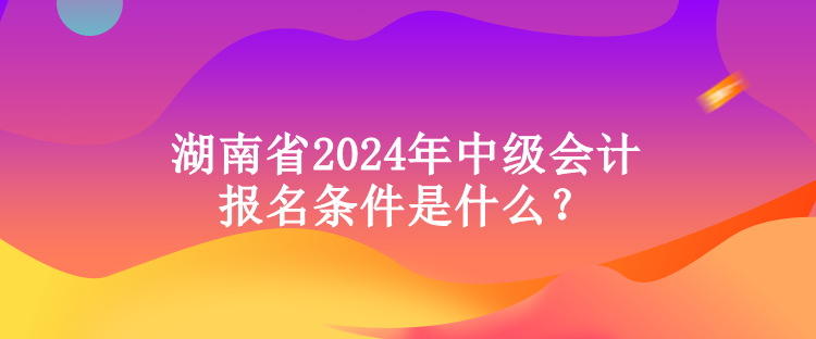 湖南省2024年中級(jí)會(huì)計(jì)報(bào)名條件是什么？