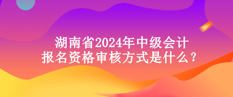 湖南省2024年中級(jí)會(huì)計(jì)報(bào)名資格審核方式是什么？