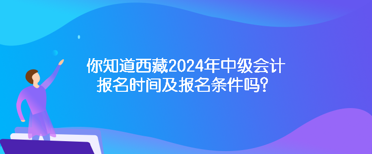 你知道西藏2024年中級會計報名時間及報名條件嗎？