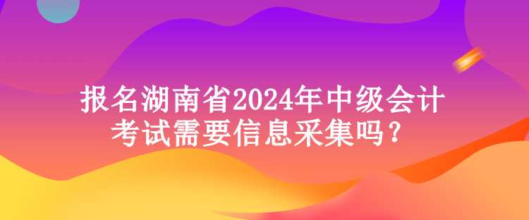 報名湖南省2024年中級會計考試需要信息采集嗎？