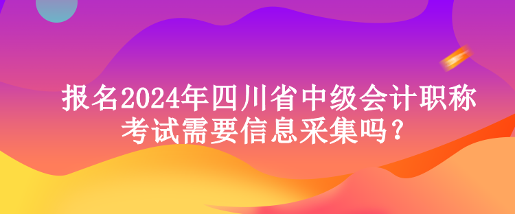 報(bào)名2024年四川省中級(jí)會(huì)計(jì)職稱考試需要信息采集嗎？