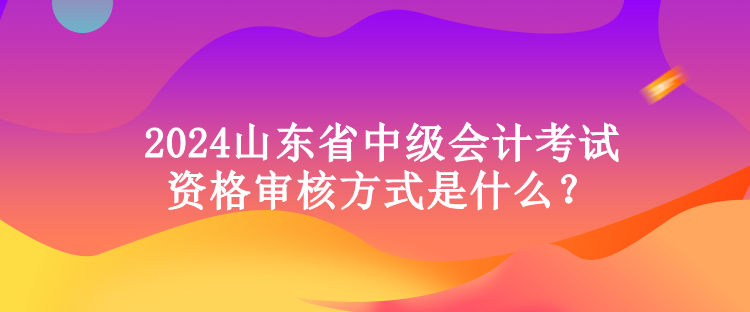 2024山東省中級會計考試資格審核方式是什么？