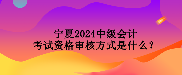 寧夏2024中級會計考試資格審核方式是什么？