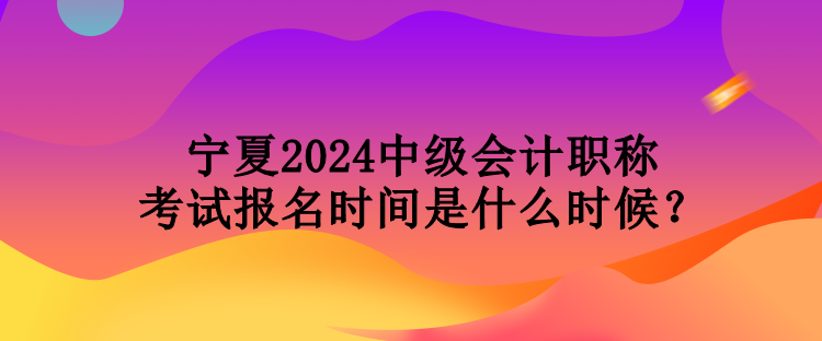 寧夏2024中級會計職稱考試報名時間是什么時候？