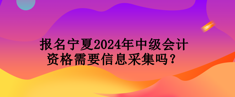 報(bào)名寧夏2024年中級(jí)會(huì)計(jì)資格需要信息采集嗎？