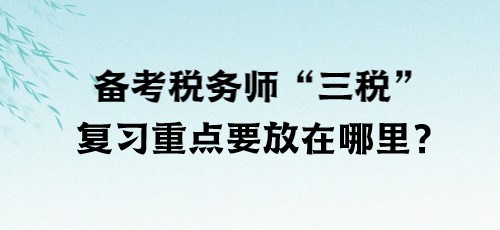 了解“三稅”！備考稅務(wù)師“三稅”復習重點要放在哪里？