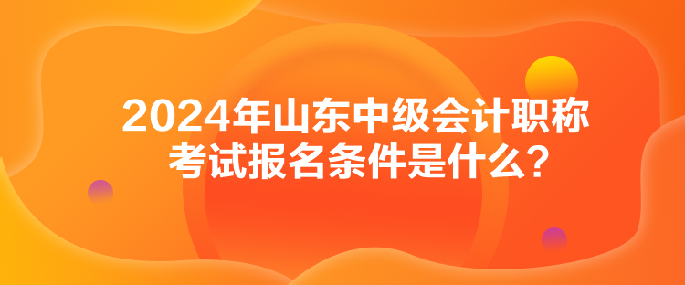 2024年山東中級會計職稱考試報名條件是什么？