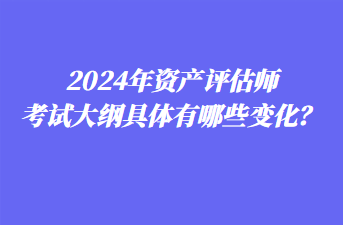 2024年資產(chǎn)評估師考試大綱具體有哪些變化？