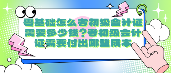 零基礎(chǔ)怎么考初級會計證需要多少錢？考初級會計證需要付出哪些成本