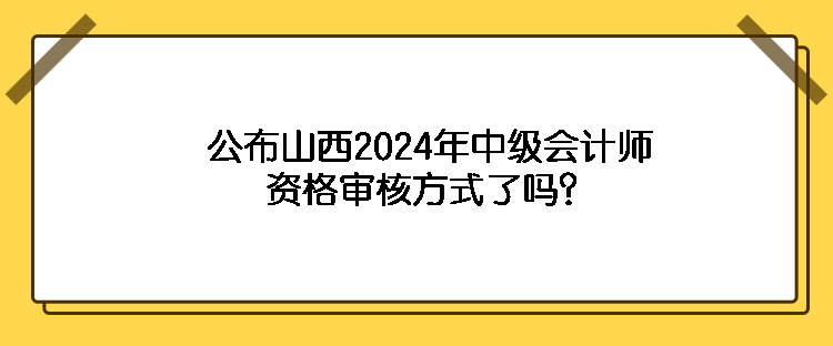 公布山西2024年中級(jí)會(huì)計(jì)師資格審核方式了嗎？