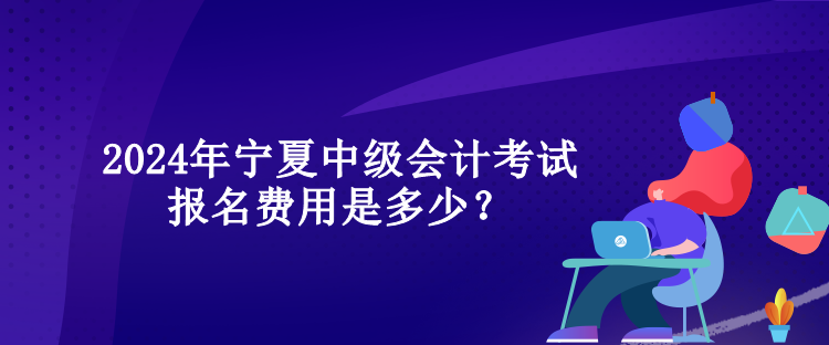 2024年寧夏中級會計考試報名費用是多少？