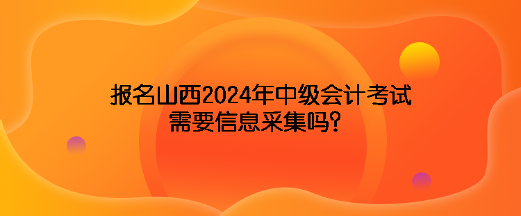 報名山西2024年中級會計考試需要信息采集嗎？