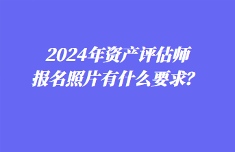 2024年資產(chǎn)評(píng)估師報(bào)名照片有什么要求？