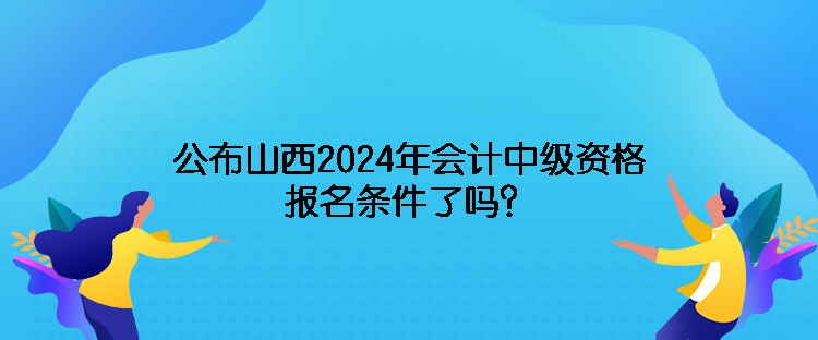 公布山西2024年會計中級資格報名條件了嗎？